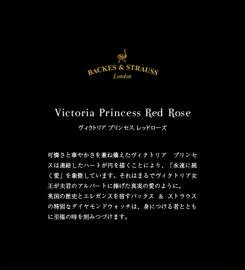Victoria Princess Red Rose　ヴィクトリア プリンセス レッドローズ　可憐さと華やかさを兼ね備えたヴィクトリア プリンセスは連結したハートが円を描くことにより、「永遠に続く愛」を象徴しています。それはまるでヴィクトリア女王が夫君のアルバートに捧げた真実の愛のように。英国の歴史とエレガンスを宿すバックス & ストラウスの特別なダイヤモンドウォッチは、身につける者とともに至福の時を刻みつづけます。